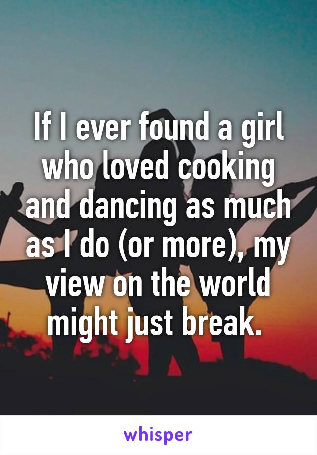 If I ever found a girl who loved cooking and dancing as much as I do (or more), my view on the world might just break. 