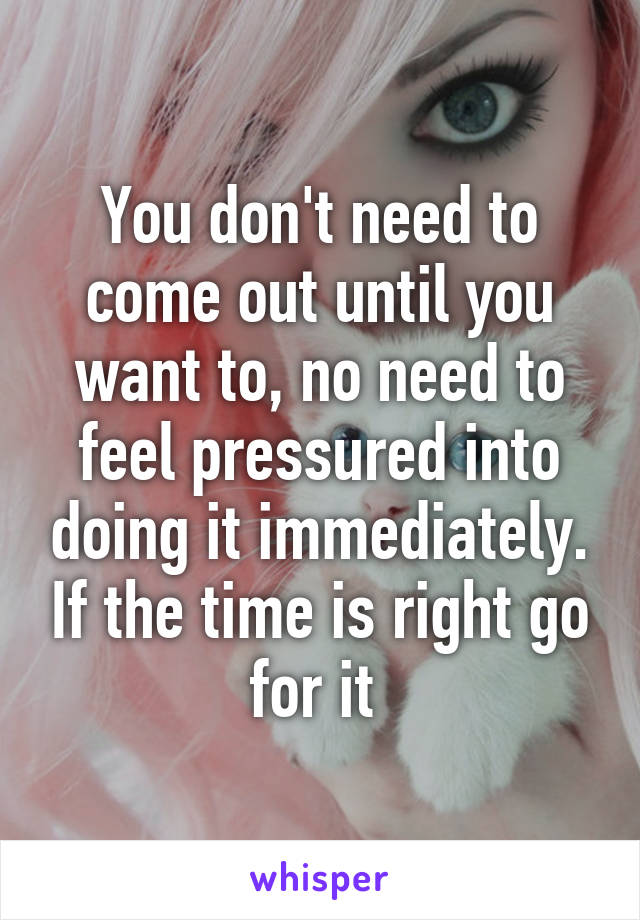 You don't need to come out until you want to, no need to feel pressured into doing it immediately. If the time is right go for it 