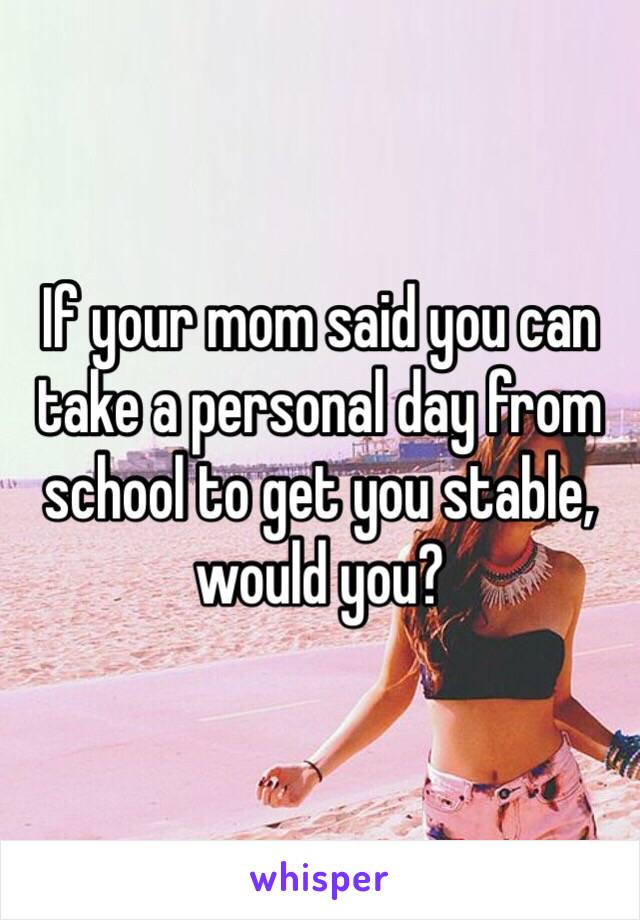 If your mom said you can take a personal day from school to get you stable, would you? 