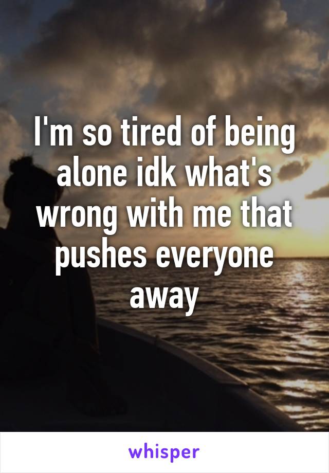 I'm so tired of being alone idk what's wrong with me that pushes everyone away
