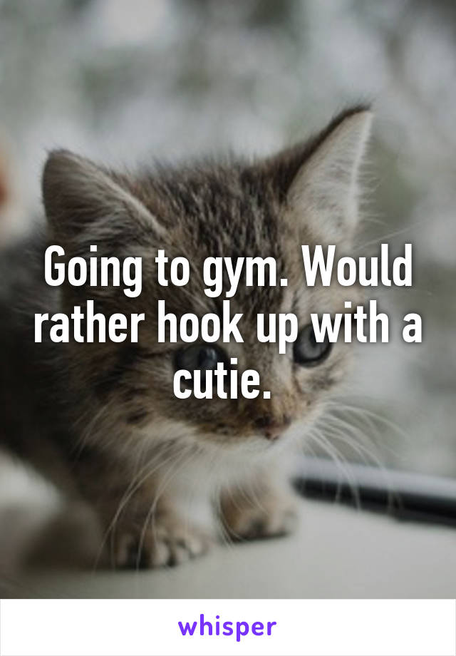 Going to gym. Would rather hook up with a cutie. 