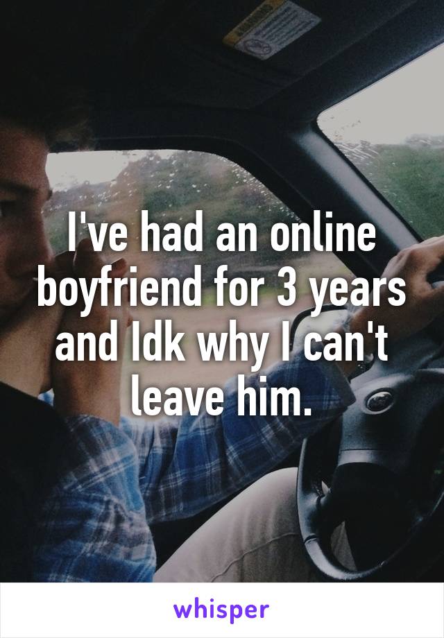I've had an online boyfriend for 3 years and Idk why I can't leave him.