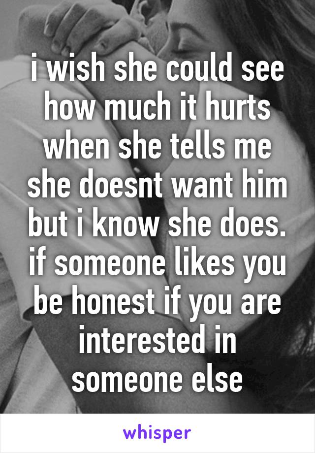 i wish she could see how much it hurts when she tells me she doesnt want him but i know she does. if someone likes you be honest if you are interested in someone else