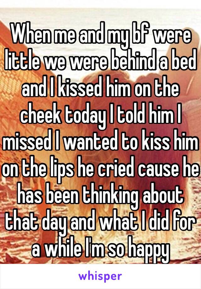 When me and my bf were little we were behind a bed and I kissed him on the cheek today I told him I missed I wanted to kiss him on the lips he cried cause he has been thinking about that day and what I did for a while I'm so happy