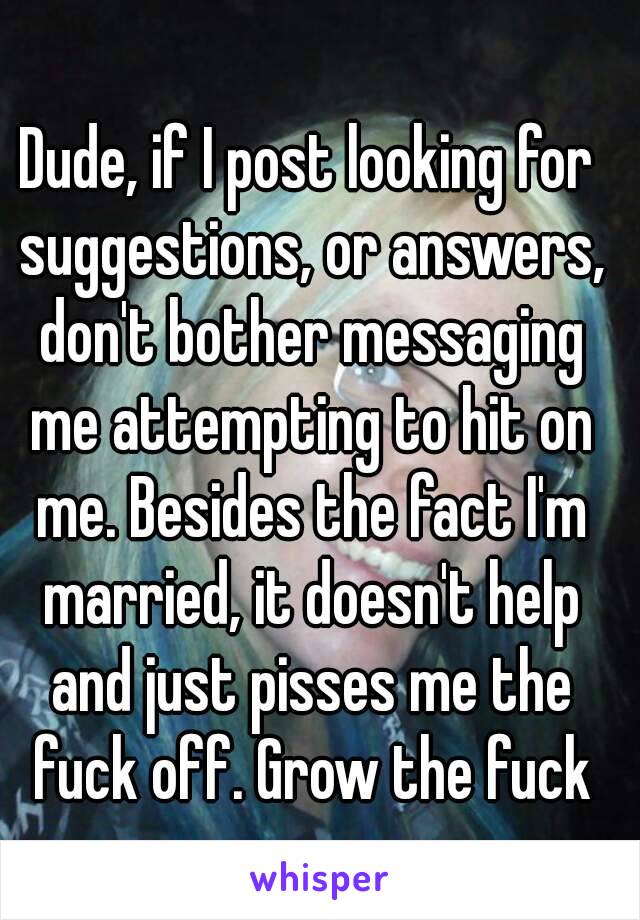 Dude, if I post looking for suggestions, or answers, don't bother messaging me attempting to hit on me. Besides the fact I'm married, it doesn't help and just pisses me the fuck off. Grow the fuck up.