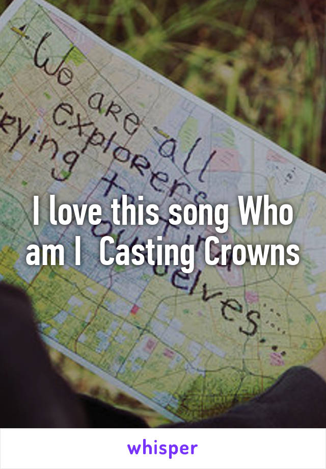 I love this song Who am I  Casting Crowns