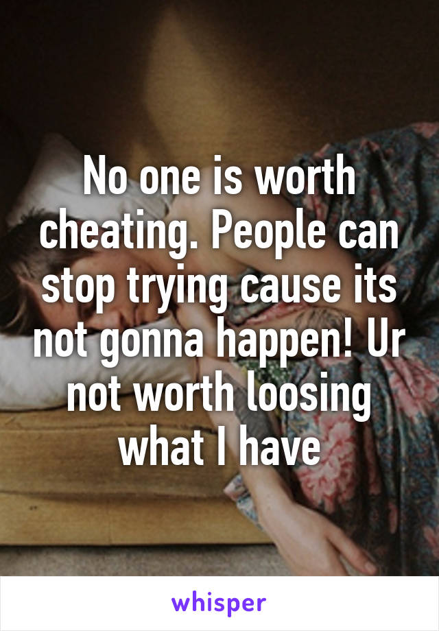 No one is worth cheating. People can stop trying cause its not gonna happen! Ur not worth loosing what I have