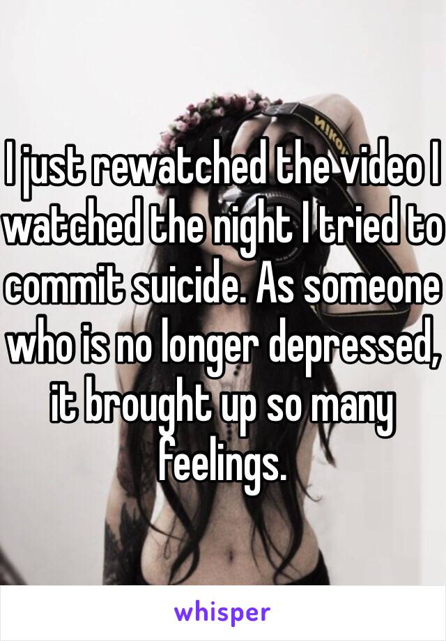 I just rewatched the video I watched the night I tried to commit suicide. As someone who is no longer depressed, it brought up so many feelings.