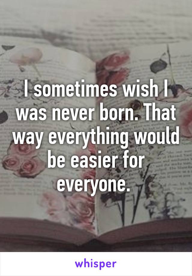 I sometimes wish I was never born. That way everything would be easier for everyone. 