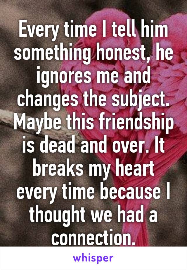 Every time I tell him something honest, he ignores me and changes the subject. Maybe this friendship is dead and over. It breaks my heart every time because I thought we had a connection.