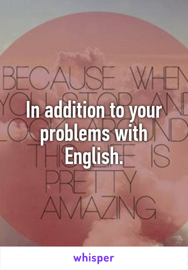 In addition to your problems with English.