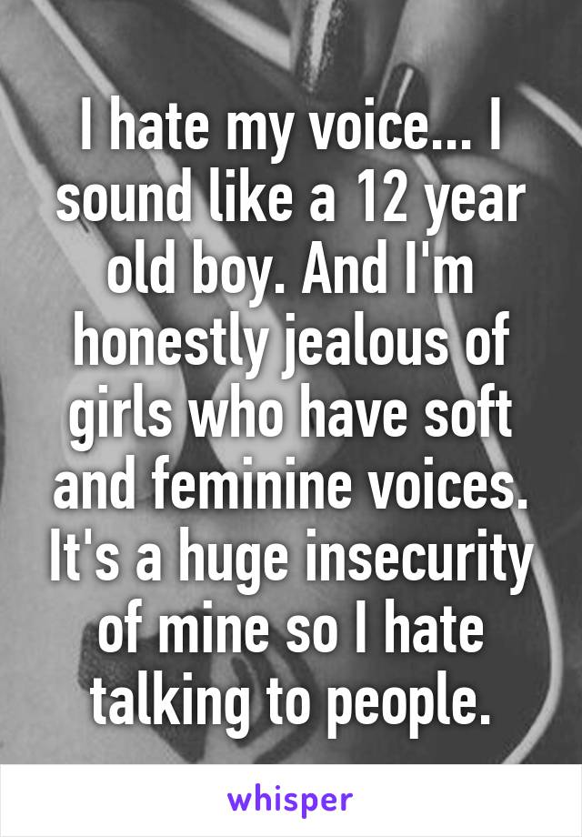 I hate my voice... I sound like a 12 year old boy. And I'm honestly jealous of girls who have soft and feminine voices. It's a huge insecurity of mine so I hate talking to people.