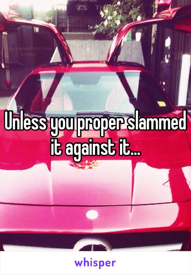 Unless you proper slammed it against it...