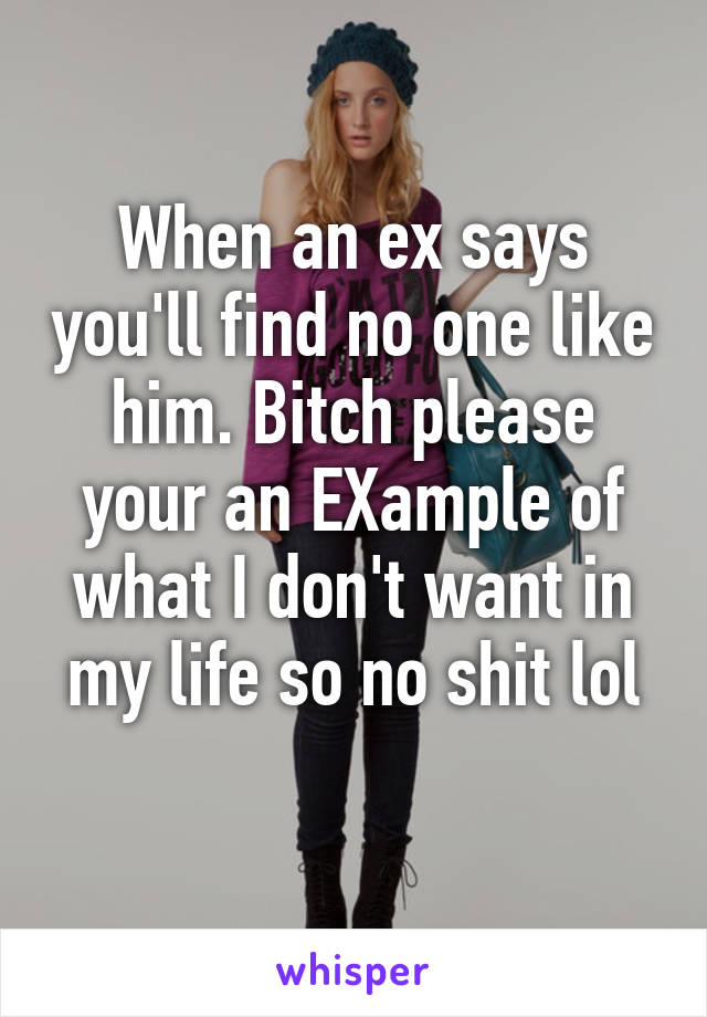 When an ex says you'll find no one like him. Bitch please your an EXample of what I don't want in my life so no shit lol
