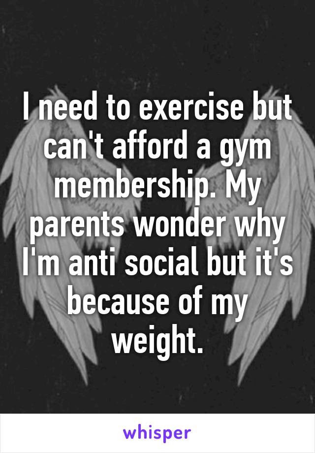 I need to exercise but can't afford a gym membership. My parents wonder why I'm anti social but it's because of my weight.