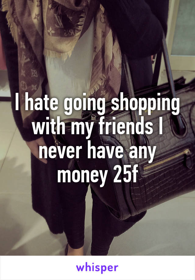 I hate going shopping with my friends I never have any money 25f