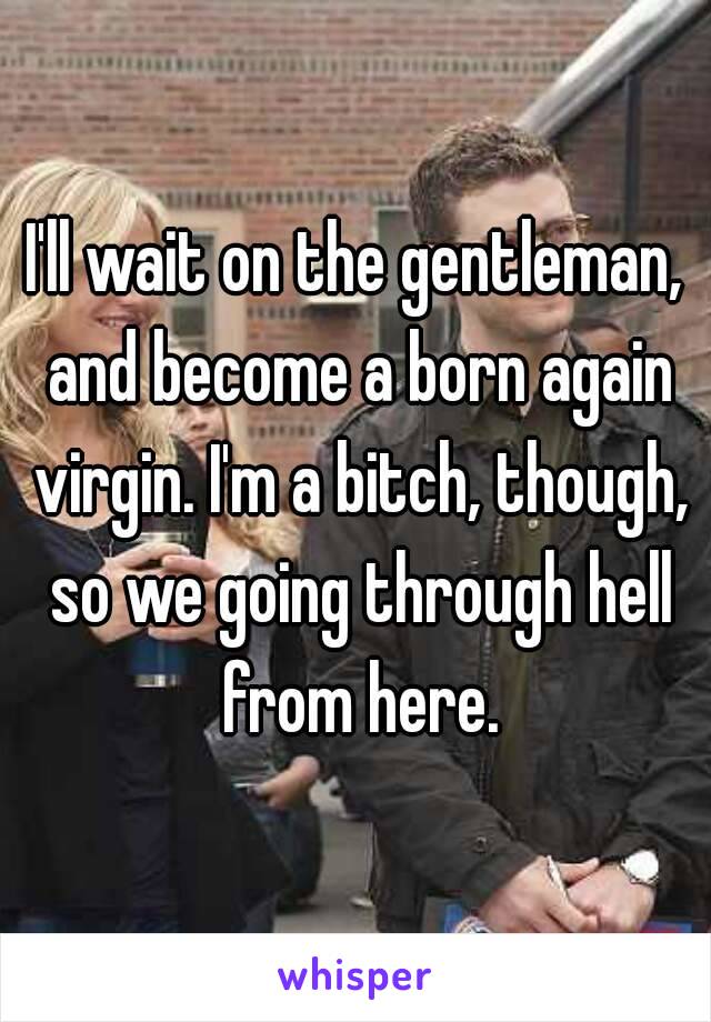I'll wait on the gentleman, and become a born again virgin. I'm a bitch, though, so we going through hell from here.