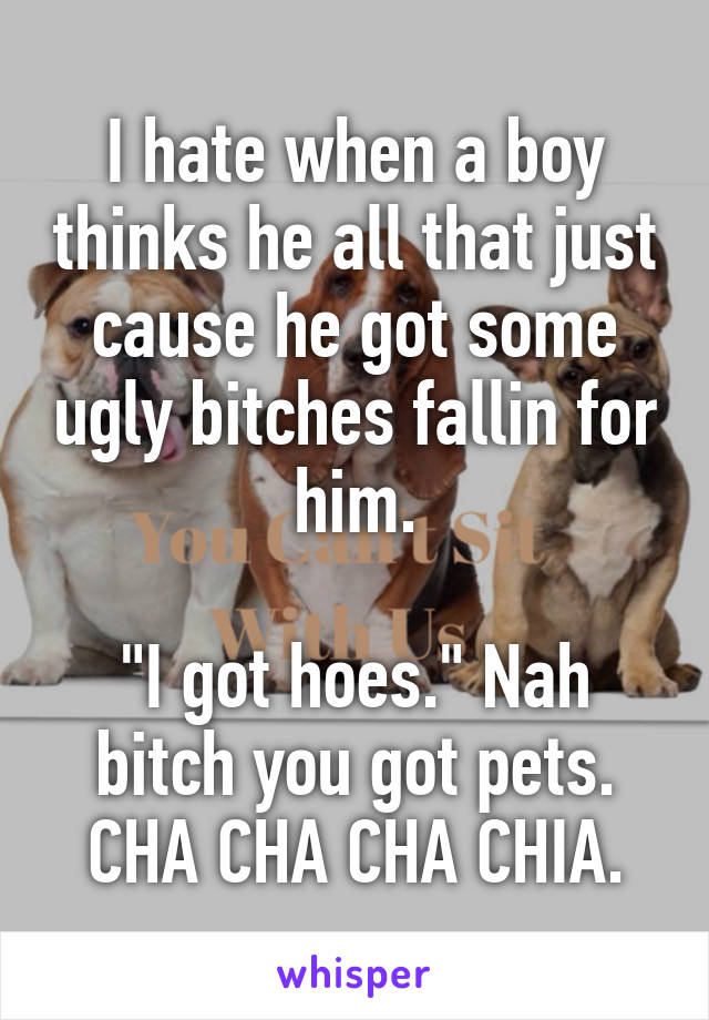 I hate when a boy thinks he all that just cause he got some ugly bitches fallin for him.

"I got hoes." Nah bitch you got pets. CHA CHA CHA CHIA.