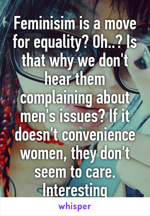 Feminisim is a move for equality? Oh..? Is that why we don't hear them complaining about men's issues? If it doesn't convenience women, they don't seem to care. Interesting