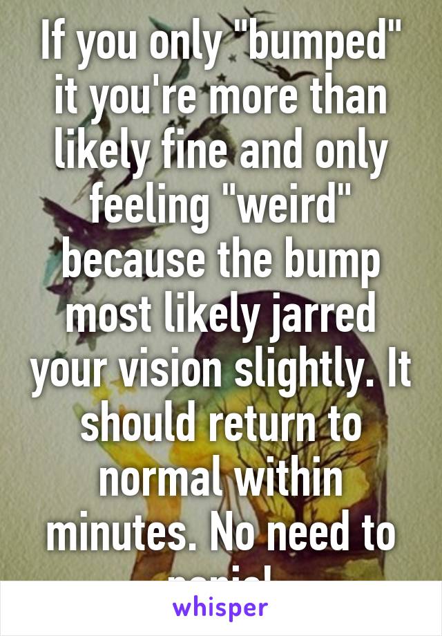If you only "bumped" it you're more than likely fine and only feeling "weird" because the bump most likely jarred your vision slightly. It should return to normal within minutes. No need to panic!