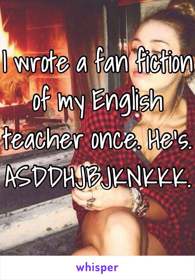 I wrote a fan fiction of my English teacher once. He's. ASDDHJBJKNKKK.  