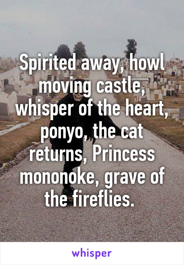 Spirited away, howl moving castle, whisper of the heart, ponyo, the cat returns, Princess mononoke, grave of the fireflies. 