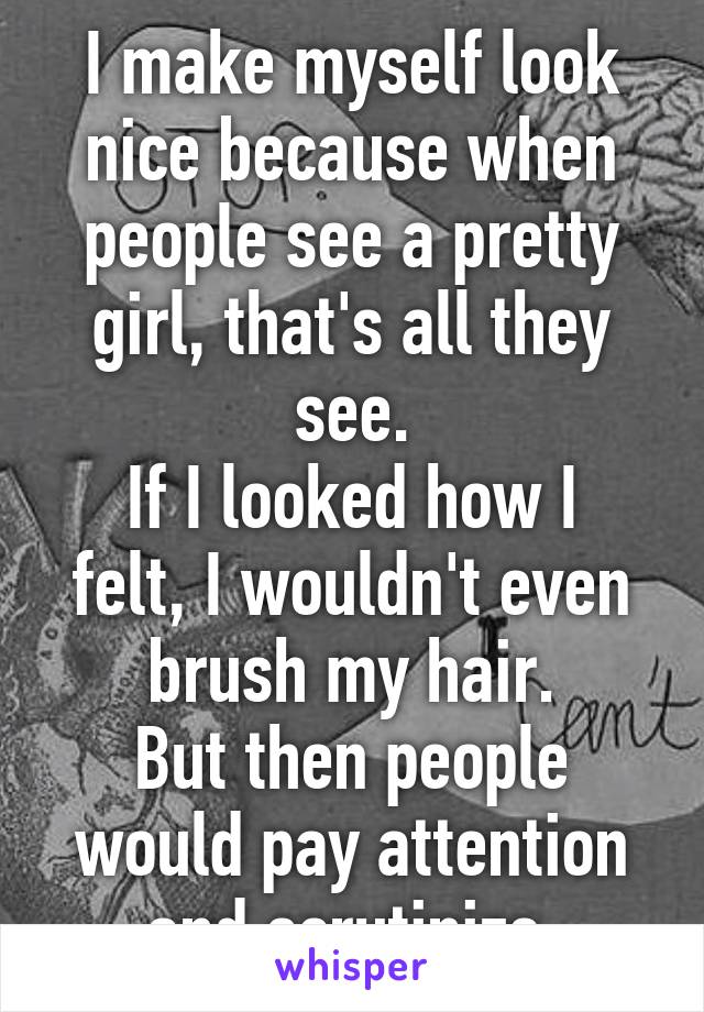I make myself look nice because when people see a pretty girl, that's all they see.
If I looked how I felt, I wouldn't even brush my hair.
But then people would pay attention and scrutinize.
