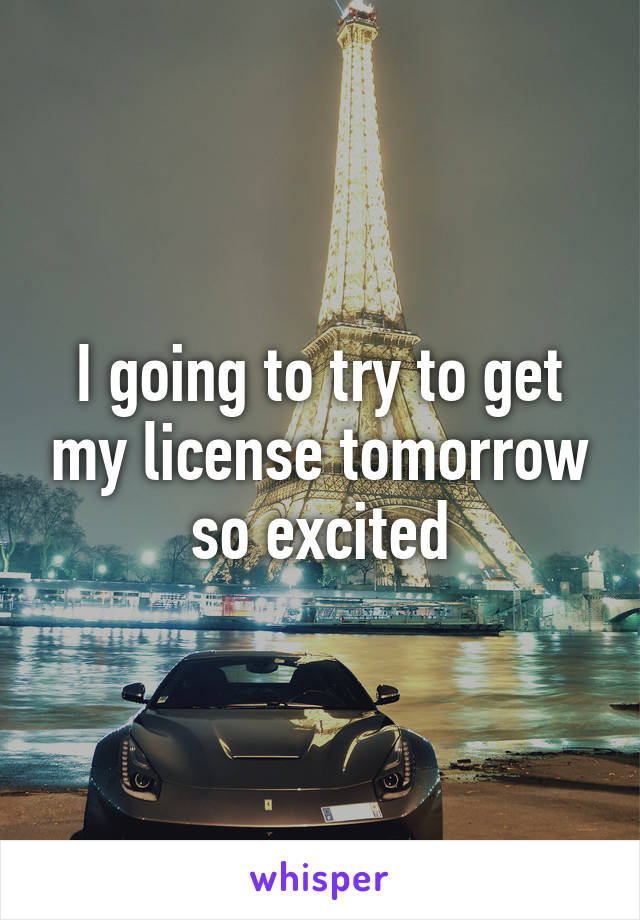 I going to try to get my license tomorrow so excited
