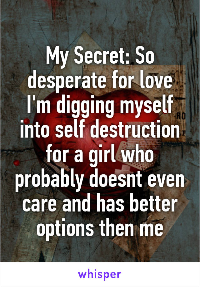 My Secret: So desperate for love I'm digging myself into self destruction for a girl who probably doesnt even care and has better options then me