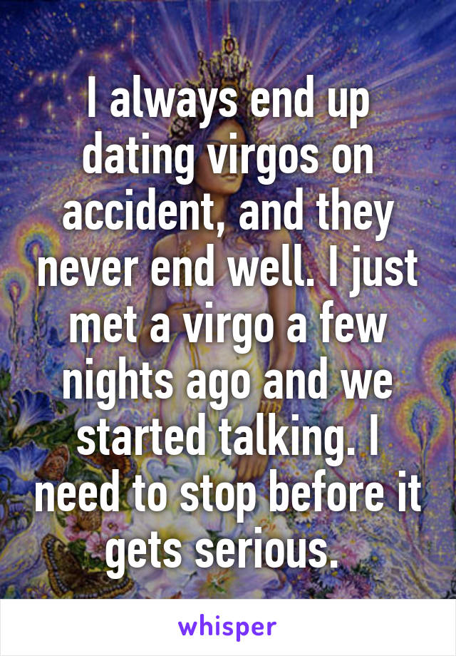 I always end up dating virgos on accident, and they never end well. I just met a virgo a few nights ago and we started talking. I need to stop before it gets serious. 
