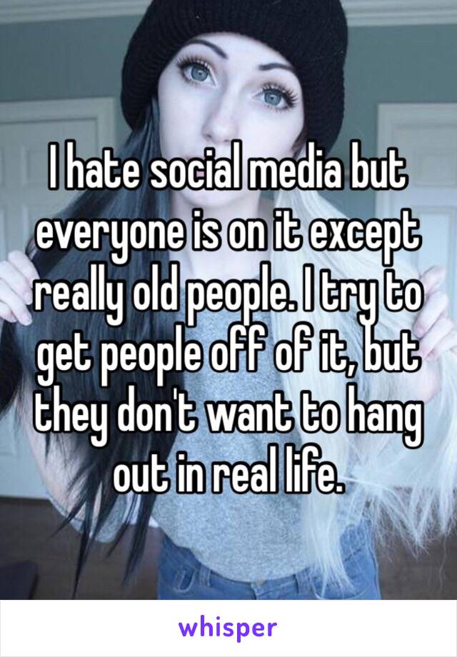 I hate social media but everyone is on it except really old people. I try to get people off of it, but they don't want to hang out in real life.