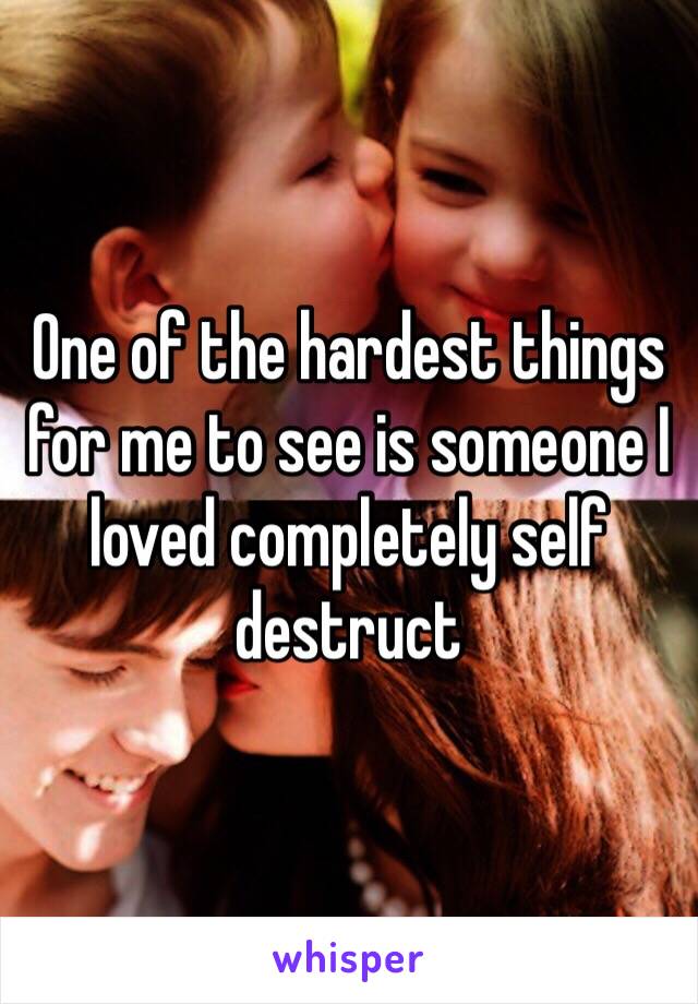 One of the hardest things for me to see is someone I loved completely self destruct