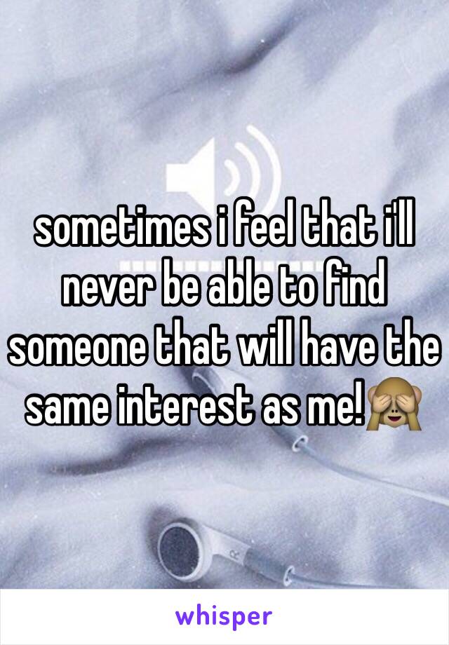sometimes i feel that i'll never be able to find someone that will have the same interest as me!🙈