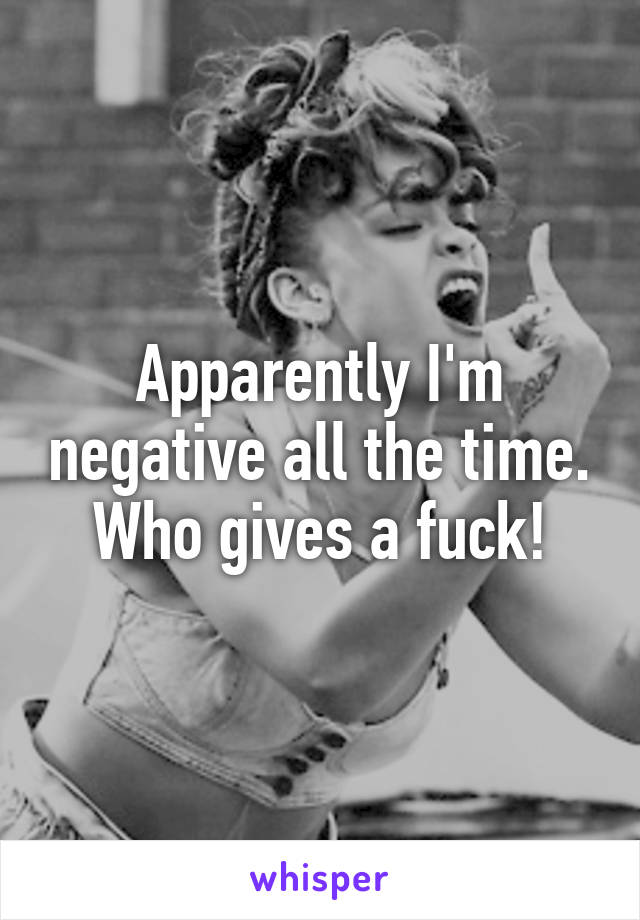 Apparently I'm negative all the time. Who gives a fuck!