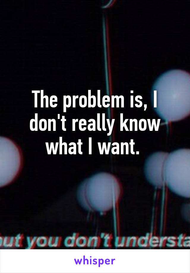 The problem is, I don't really know what I want. 
