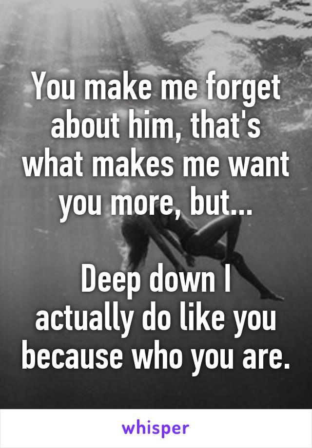You make me forget about him, that's what makes me want you more, but...

Deep down I actually do like you because who you are.