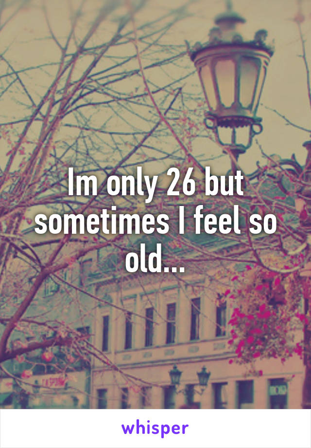 Im only 26 but sometimes I feel so old...