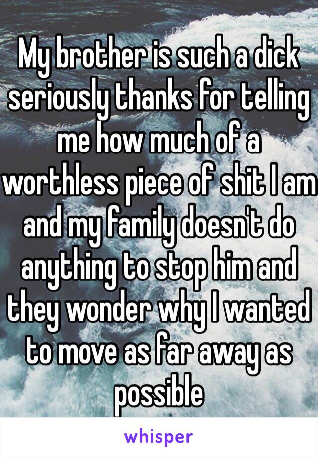 My brother is such a dick seriously thanks for telling me how much of a worthless piece of shit I am and my family doesn't do anything to stop him and they wonder why I wanted to move as far away as possible 