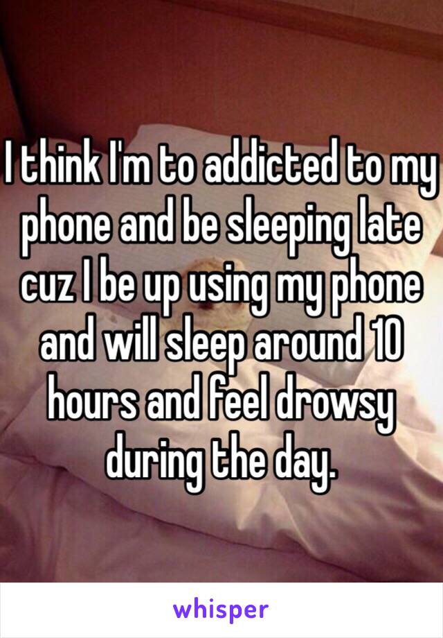 I think I'm to addicted to my phone and be sleeping late cuz I be up using my phone and will sleep around 10 hours and feel drowsy during the day.