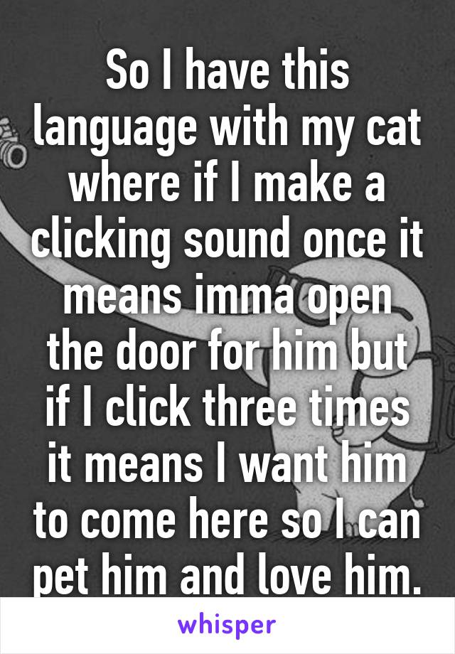 So I have this language with my cat where if I make a clicking sound once it means imma open the door for him but if I click three times it means I want him to come here so I can pet him and love him.