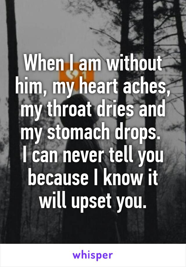 When I am without him, my heart aches, my throat dries and my stomach drops. 
I can never tell you because I know it will upset you.