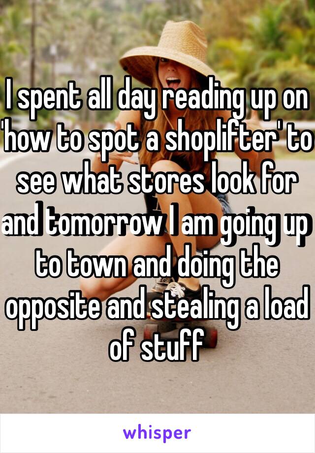 I spent all day reading up on 'how to spot a shoplifter' to see what stores look for and tomorrow I am going up to town and doing the opposite and stealing a load of stuff 