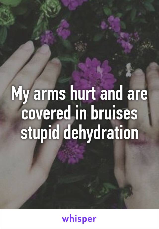 My arms hurt and are covered in bruises stupid dehydration