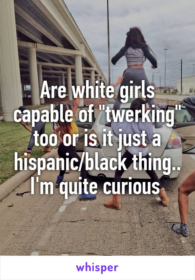 Are white girls capable of "twerking" too or is it just a hispanic/black thing.. I'm quite curious 