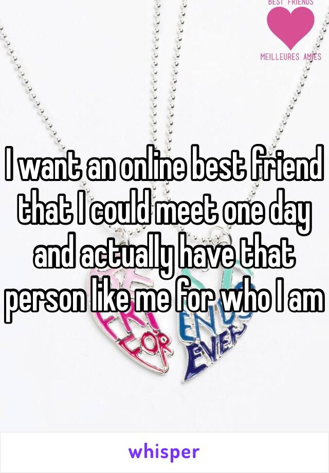I want an online best friend that I could meet one day and actually have that person like me for who I am 