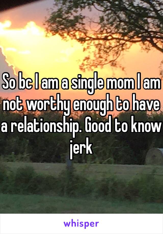 So bc I am a single mom I am not worthy enough to have a relationship. Good to know jerk 