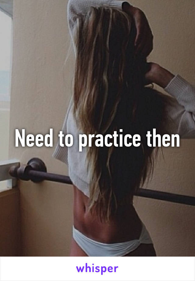 Need to practice then