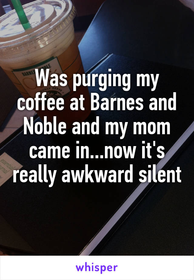 Was purging my coffee at Barnes and Noble and my mom came in...now it's really awkward silent 