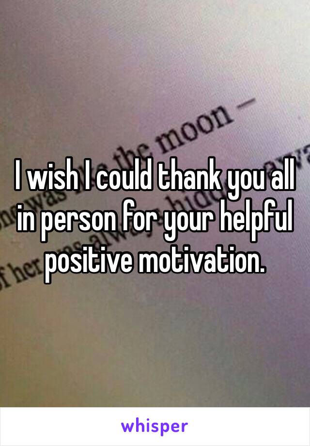 I wish I could thank you all in person for your helpful positive motivation. 