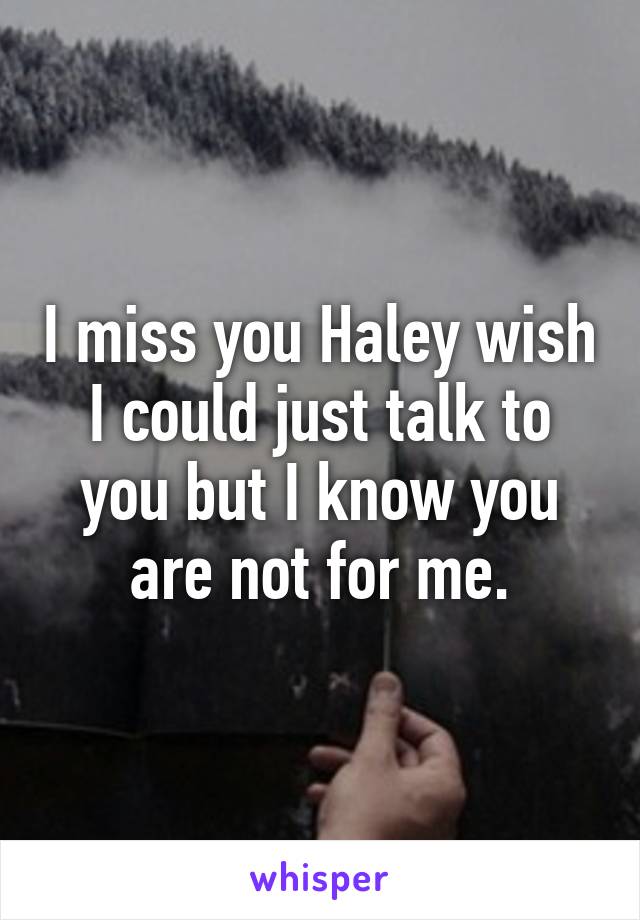 I miss you Haley wish I could just talk to you but I know you are not for me.